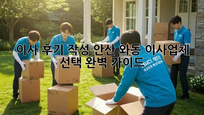 이사 후기 작성: 안산 와동 이사업체 선택 완벽 가이드