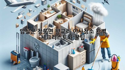 임실군 청웅면 향교리 이사청소: 완벽 체크리스트와 꿀팁